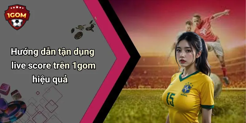 Hướng dẫn tận dụng live score trên 1gom hiệu quả